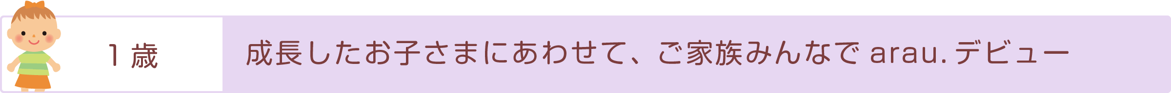 「1歳」成長したお子さまにあわせて、ご家族みんなでarau.デビュー