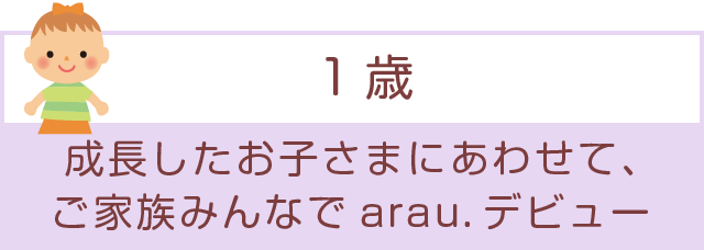 「1歳」成長したお子さまにあわせて、ご家族みんなでarau.デビュー