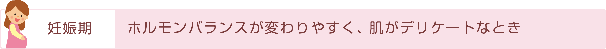 「妊娠期」ホルモンバランスが変わりやすく、肌がデリケートなとき