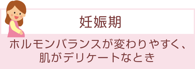 「妊娠期」ホルモンバランスが変わりやすく、肌がデリケートなとき